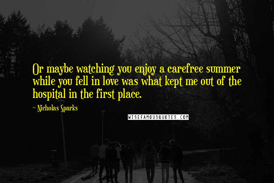 Nicholas Sparks Quotes: Or maybe watching you enjoy a carefree summer while you fell in love was what kept me out of the hospital in the first place.