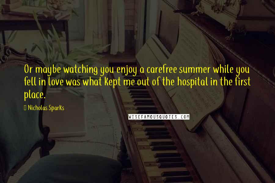 Nicholas Sparks Quotes: Or maybe watching you enjoy a carefree summer while you fell in love was what kept me out of the hospital in the first place.