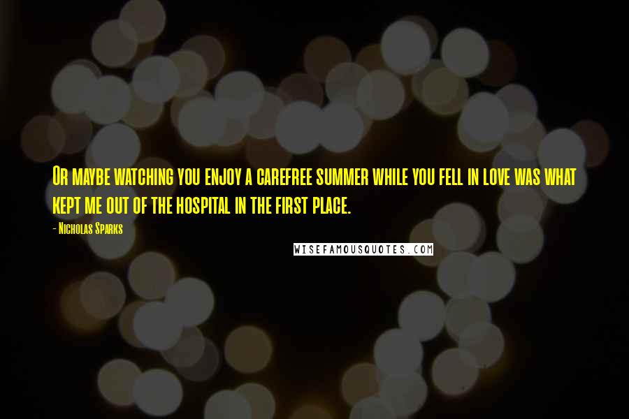 Nicholas Sparks Quotes: Or maybe watching you enjoy a carefree summer while you fell in love was what kept me out of the hospital in the first place.