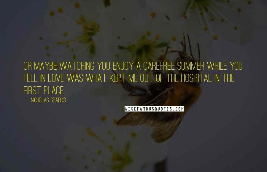 Nicholas Sparks Quotes: Or maybe watching you enjoy a carefree summer while you fell in love was what kept me out of the hospital in the first place.