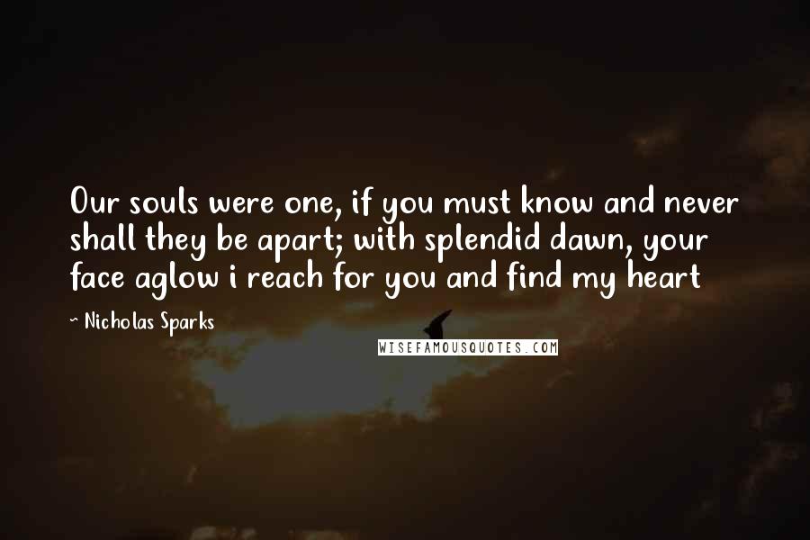 Nicholas Sparks Quotes: Our souls were one, if you must know and never shall they be apart; with splendid dawn, your face aglow i reach for you and find my heart