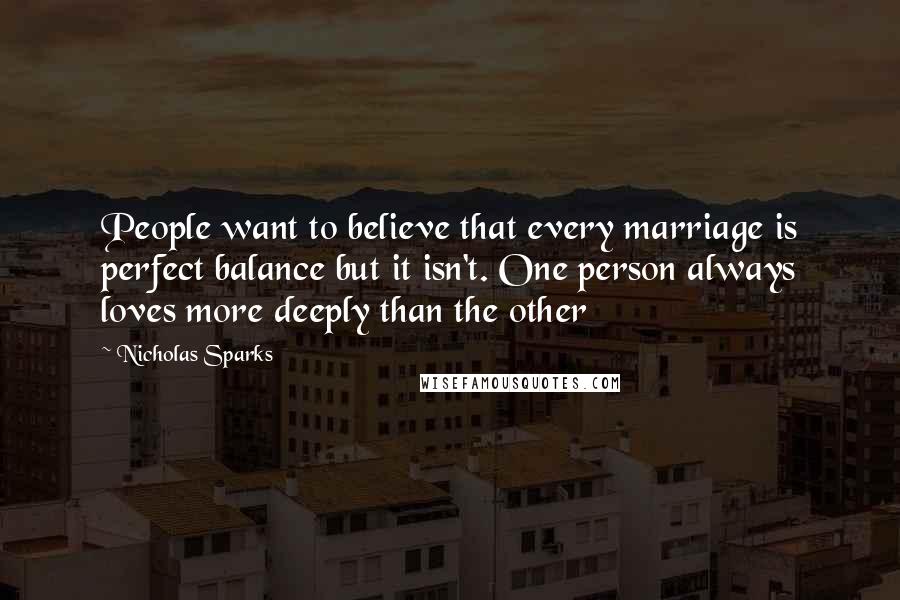 Nicholas Sparks Quotes: People want to believe that every marriage is perfect balance but it isn't. One person always loves more deeply than the other