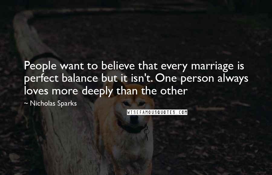 Nicholas Sparks Quotes: People want to believe that every marriage is perfect balance but it isn't. One person always loves more deeply than the other