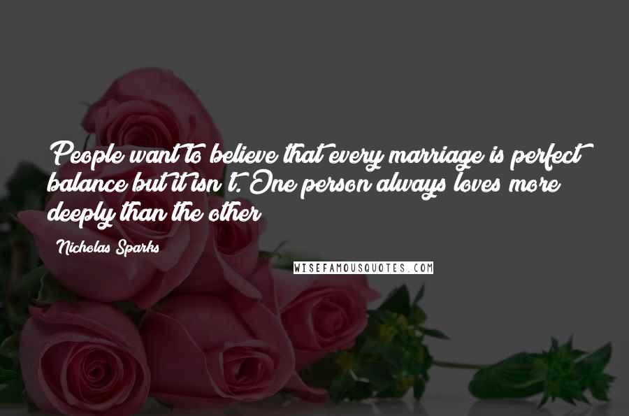 Nicholas Sparks Quotes: People want to believe that every marriage is perfect balance but it isn't. One person always loves more deeply than the other