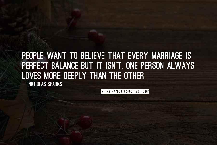 Nicholas Sparks Quotes: People want to believe that every marriage is perfect balance but it isn't. One person always loves more deeply than the other