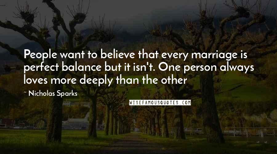 Nicholas Sparks Quotes: People want to believe that every marriage is perfect balance but it isn't. One person always loves more deeply than the other