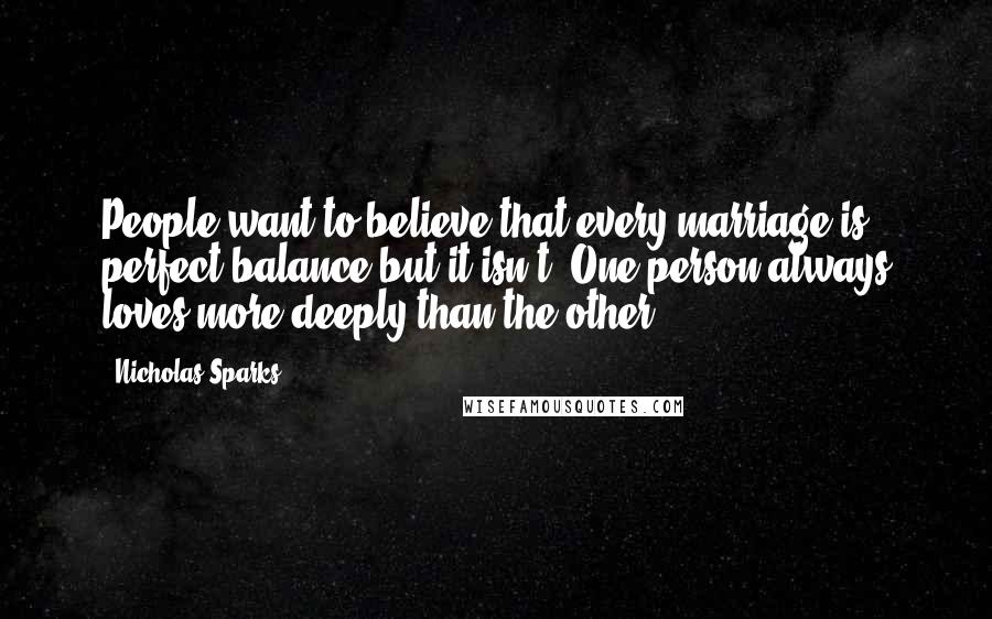 Nicholas Sparks Quotes: People want to believe that every marriage is perfect balance but it isn't. One person always loves more deeply than the other