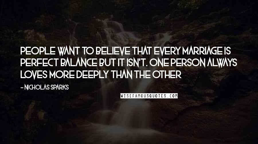 Nicholas Sparks Quotes: People want to believe that every marriage is perfect balance but it isn't. One person always loves more deeply than the other