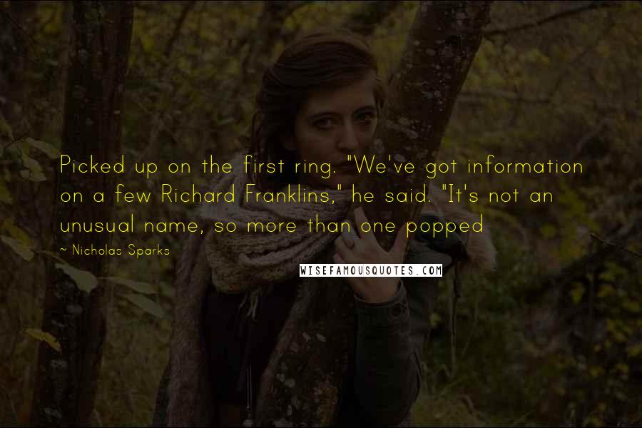 Nicholas Sparks Quotes: Picked up on the first ring. "We've got information on a few Richard Franklins," he said. "It's not an unusual name, so more than one popped