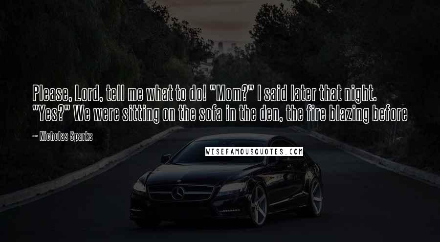 Nicholas Sparks Quotes: Please, Lord, tell me what to do! "Mom?" I said later that night. "Yes?" We were sitting on the sofa in the den, the fire blazing before