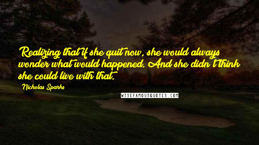 Nicholas Sparks Quotes: Realizing that if she quit now, she would always wonder what would happened. And she didn't think she could live with that.