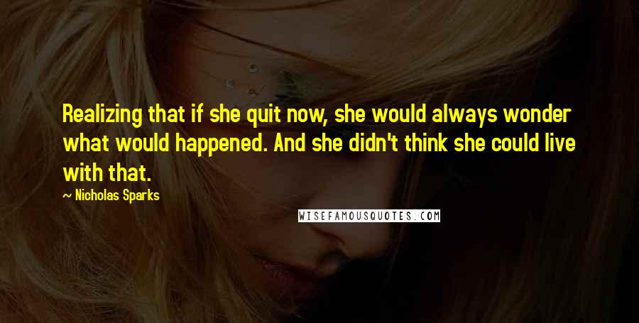 Nicholas Sparks Quotes: Realizing that if she quit now, she would always wonder what would happened. And she didn't think she could live with that.