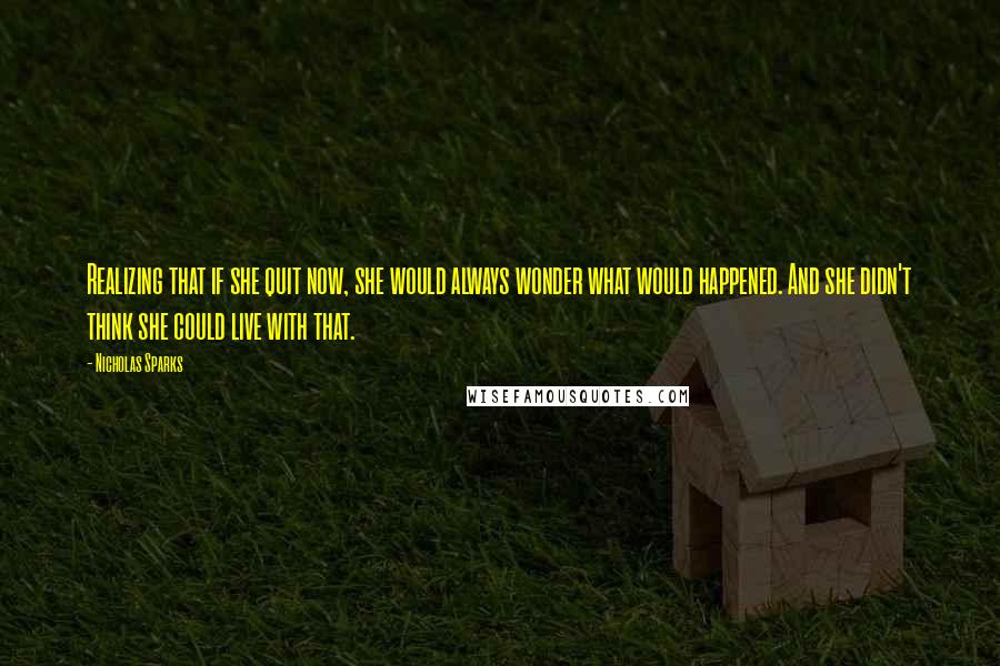 Nicholas Sparks Quotes: Realizing that if she quit now, she would always wonder what would happened. And she didn't think she could live with that.