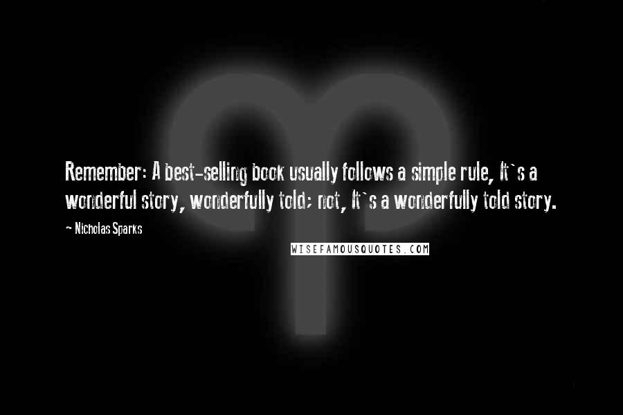 Nicholas Sparks Quotes: Remember: A best-selling book usually follows a simple rule, It's a wonderful story, wonderfully told; not, It's a wonderfully told story.