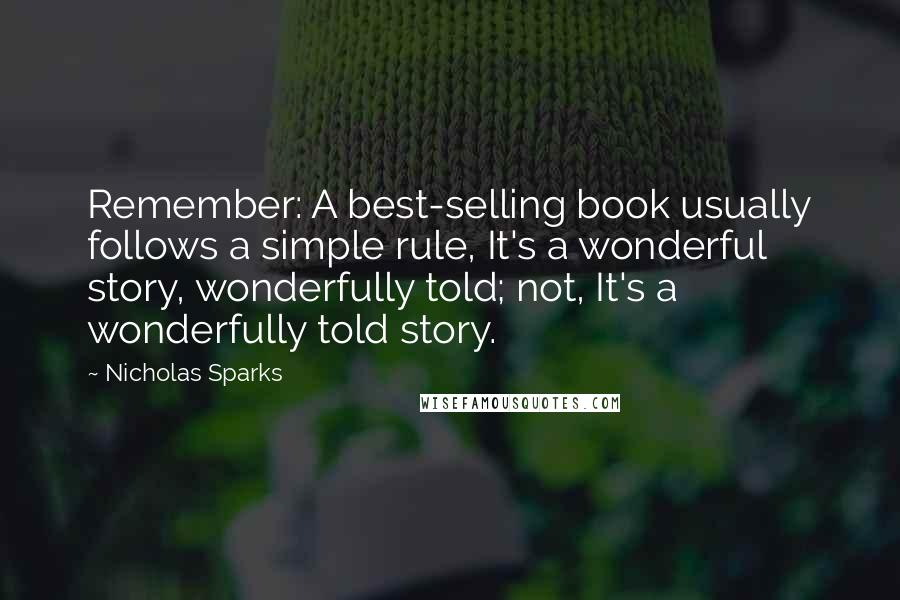 Nicholas Sparks Quotes: Remember: A best-selling book usually follows a simple rule, It's a wonderful story, wonderfully told; not, It's a wonderfully told story.