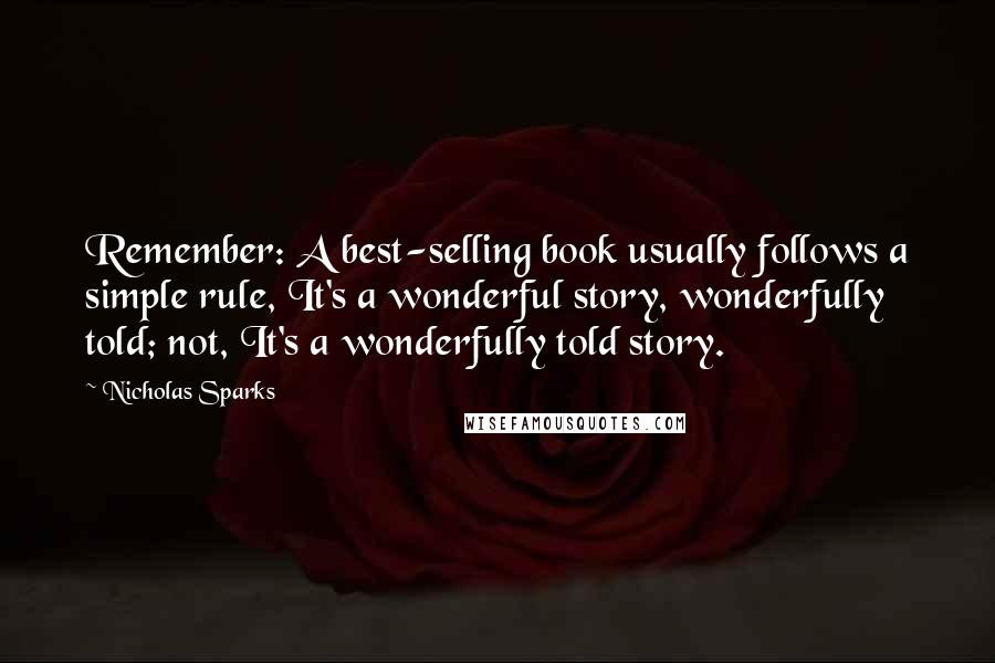 Nicholas Sparks Quotes: Remember: A best-selling book usually follows a simple rule, It's a wonderful story, wonderfully told; not, It's a wonderfully told story.