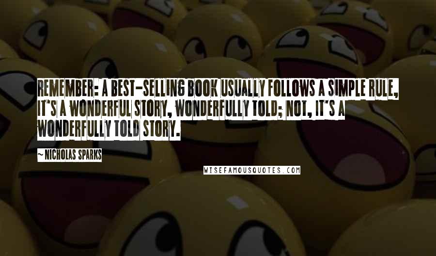 Nicholas Sparks Quotes: Remember: A best-selling book usually follows a simple rule, It's a wonderful story, wonderfully told; not, It's a wonderfully told story.