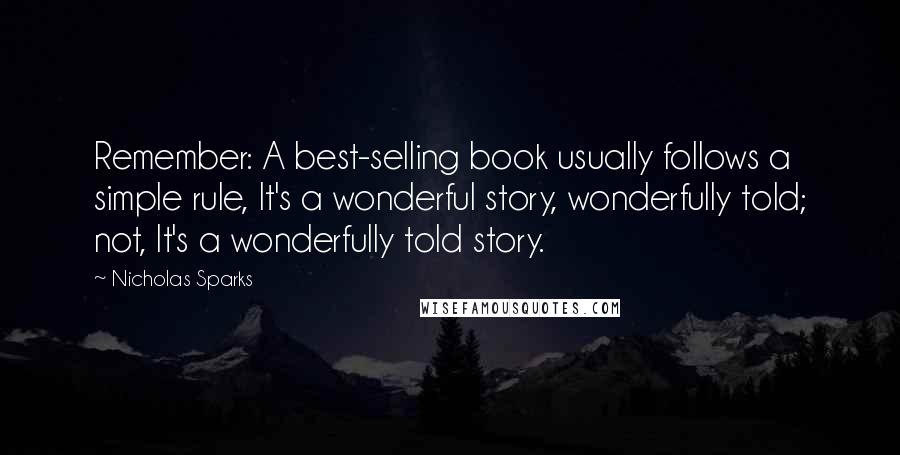 Nicholas Sparks Quotes: Remember: A best-selling book usually follows a simple rule, It's a wonderful story, wonderfully told; not, It's a wonderfully told story.