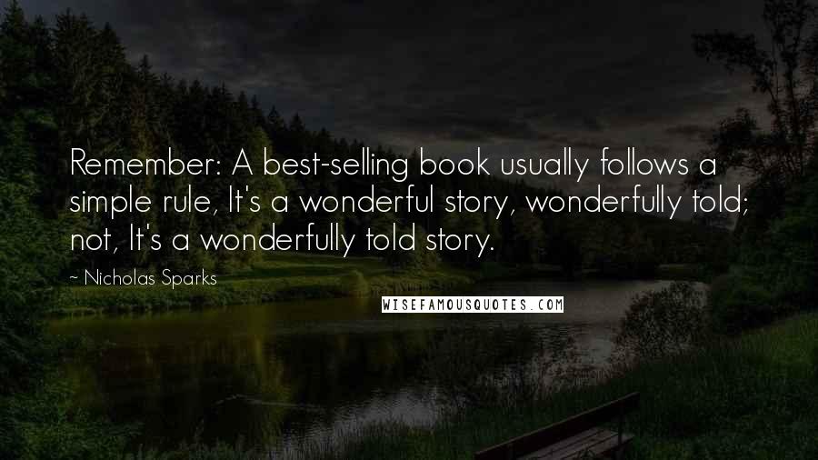 Nicholas Sparks Quotes: Remember: A best-selling book usually follows a simple rule, It's a wonderful story, wonderfully told; not, It's a wonderfully told story.