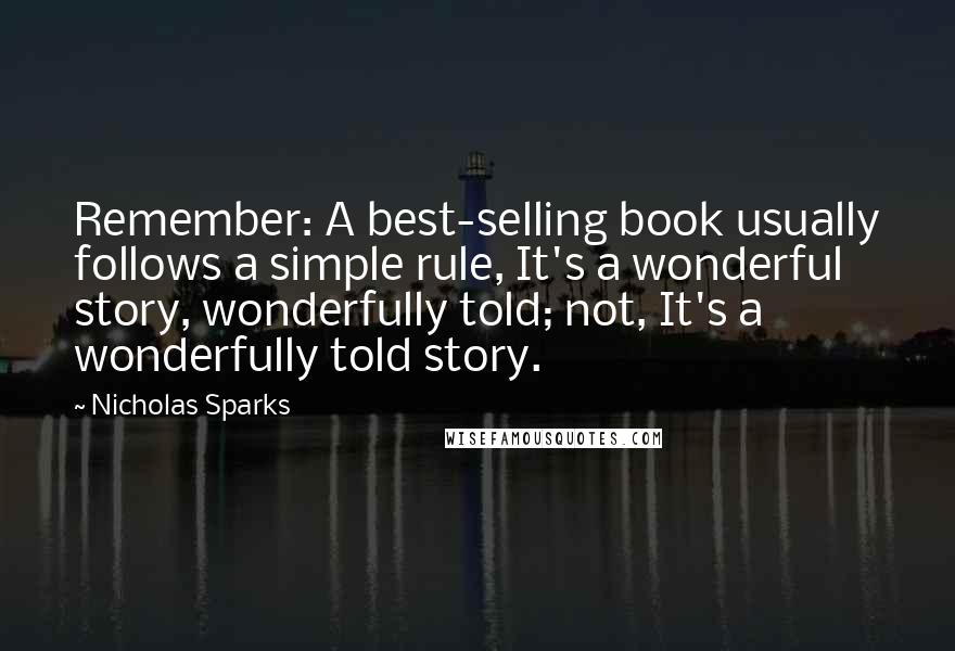 Nicholas Sparks Quotes: Remember: A best-selling book usually follows a simple rule, It's a wonderful story, wonderfully told; not, It's a wonderfully told story.