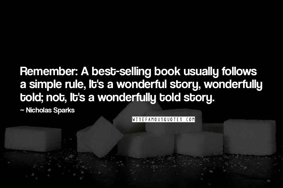 Nicholas Sparks Quotes: Remember: A best-selling book usually follows a simple rule, It's a wonderful story, wonderfully told; not, It's a wonderfully told story.