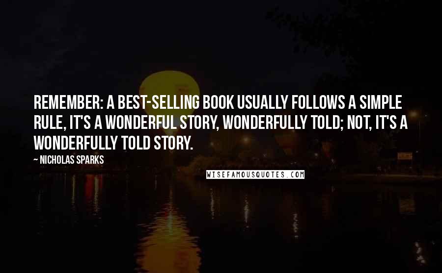 Nicholas Sparks Quotes: Remember: A best-selling book usually follows a simple rule, It's a wonderful story, wonderfully told; not, It's a wonderfully told story.