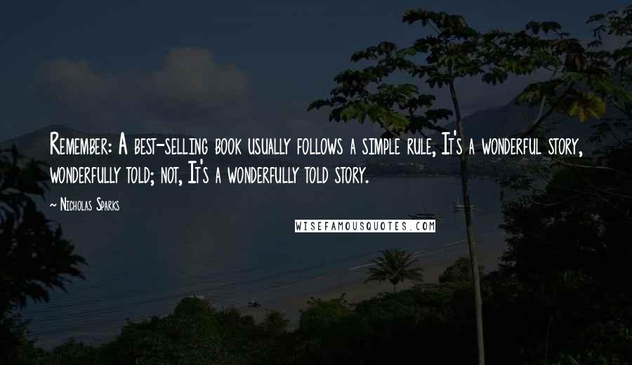 Nicholas Sparks Quotes: Remember: A best-selling book usually follows a simple rule, It's a wonderful story, wonderfully told; not, It's a wonderfully told story.