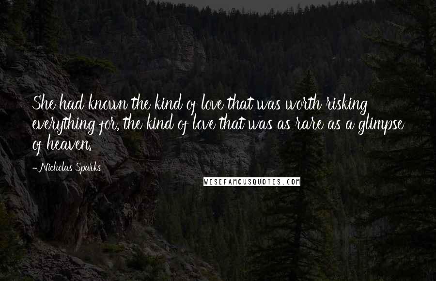 Nicholas Sparks Quotes: She had known the kind of love that was worth risking everything for, the kind of love that was as rare as a glimpse of heaven.