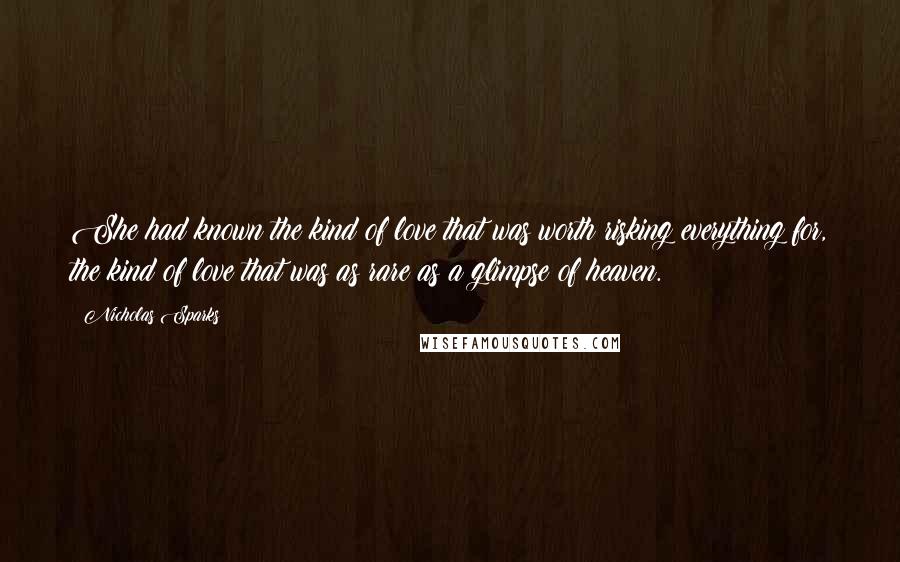 Nicholas Sparks Quotes: She had known the kind of love that was worth risking everything for, the kind of love that was as rare as a glimpse of heaven.