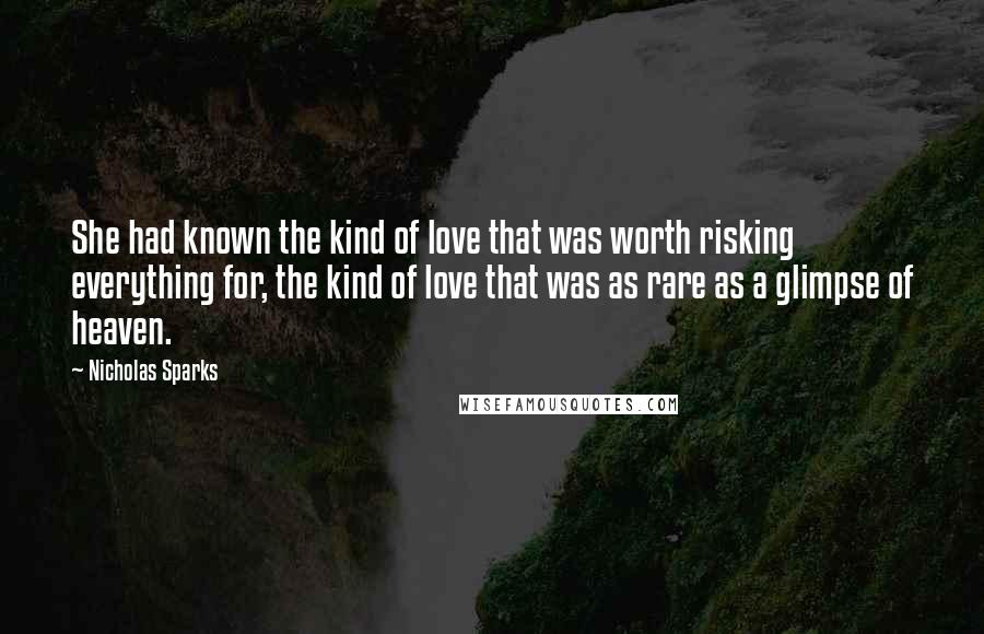 Nicholas Sparks Quotes: She had known the kind of love that was worth risking everything for, the kind of love that was as rare as a glimpse of heaven.