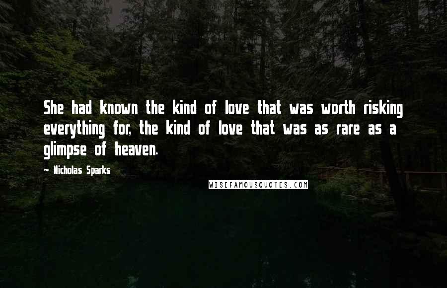 Nicholas Sparks Quotes: She had known the kind of love that was worth risking everything for, the kind of love that was as rare as a glimpse of heaven.