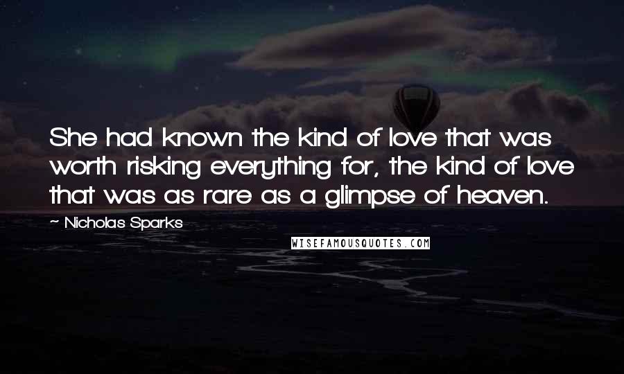 Nicholas Sparks Quotes: She had known the kind of love that was worth risking everything for, the kind of love that was as rare as a glimpse of heaven.