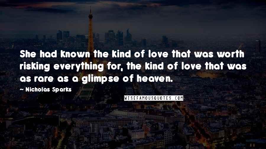 Nicholas Sparks Quotes: She had known the kind of love that was worth risking everything for, the kind of love that was as rare as a glimpse of heaven.