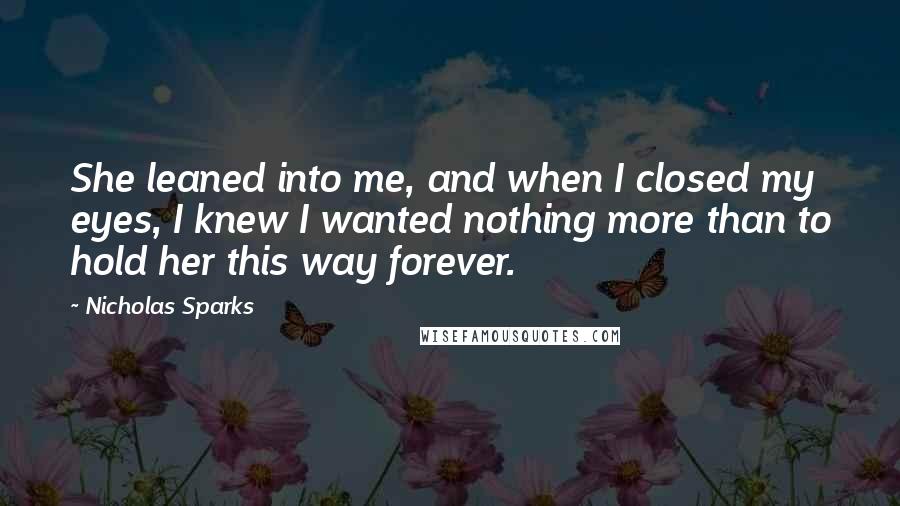 Nicholas Sparks Quotes: She leaned into me, and when I closed my eyes, I knew I wanted nothing more than to hold her this way forever.