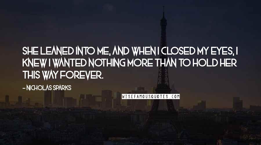 Nicholas Sparks Quotes: She leaned into me, and when I closed my eyes, I knew I wanted nothing more than to hold her this way forever.