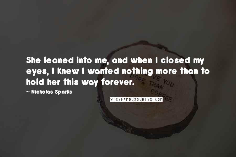 Nicholas Sparks Quotes: She leaned into me, and when I closed my eyes, I knew I wanted nothing more than to hold her this way forever.