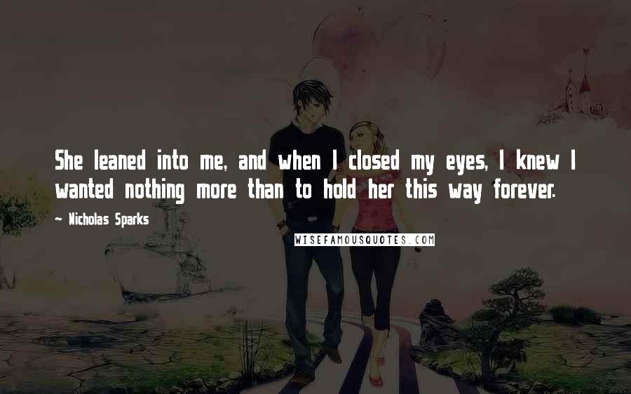 Nicholas Sparks Quotes: She leaned into me, and when I closed my eyes, I knew I wanted nothing more than to hold her this way forever.