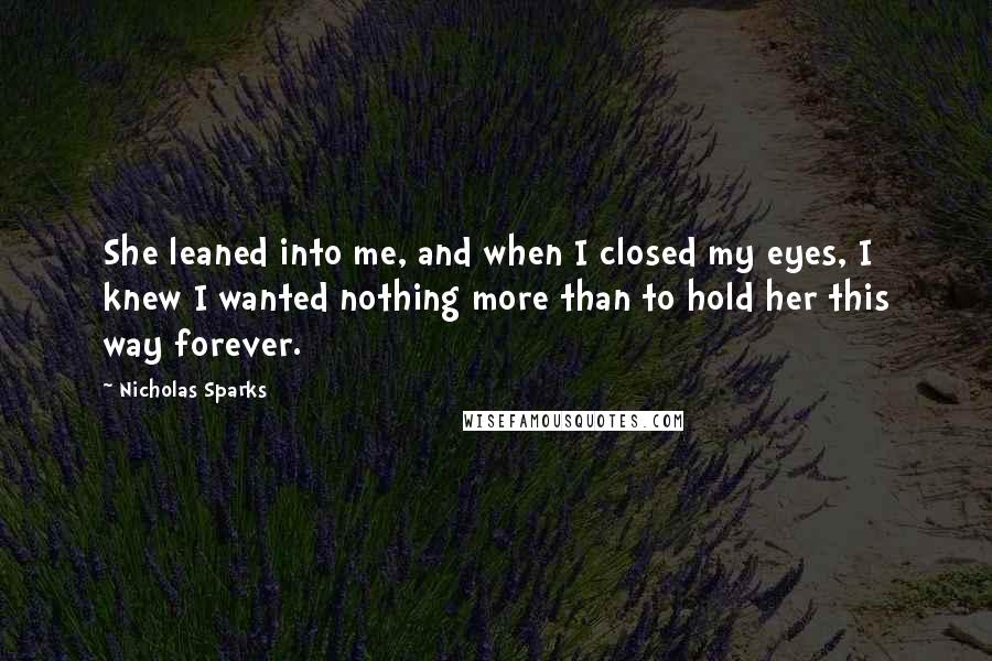 Nicholas Sparks Quotes: She leaned into me, and when I closed my eyes, I knew I wanted nothing more than to hold her this way forever.