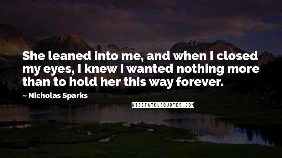 Nicholas Sparks Quotes: She leaned into me, and when I closed my eyes, I knew I wanted nothing more than to hold her this way forever.