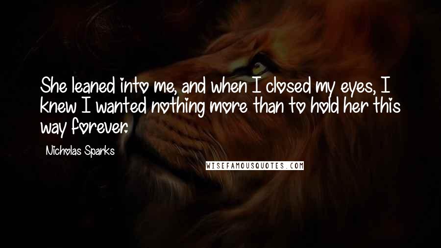 Nicholas Sparks Quotes: She leaned into me, and when I closed my eyes, I knew I wanted nothing more than to hold her this way forever.