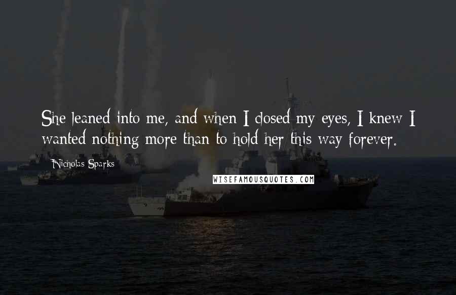 Nicholas Sparks Quotes: She leaned into me, and when I closed my eyes, I knew I wanted nothing more than to hold her this way forever.