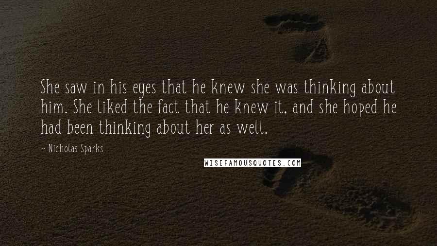 Nicholas Sparks Quotes: She saw in his eyes that he knew she was thinking about him. She liked the fact that he knew it, and she hoped he had been thinking about her as well.