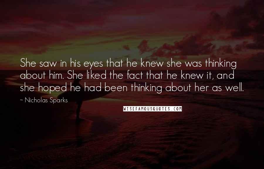 Nicholas Sparks Quotes: She saw in his eyes that he knew she was thinking about him. She liked the fact that he knew it, and she hoped he had been thinking about her as well.