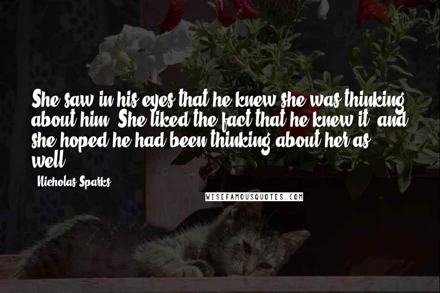 Nicholas Sparks Quotes: She saw in his eyes that he knew she was thinking about him. She liked the fact that he knew it, and she hoped he had been thinking about her as well.