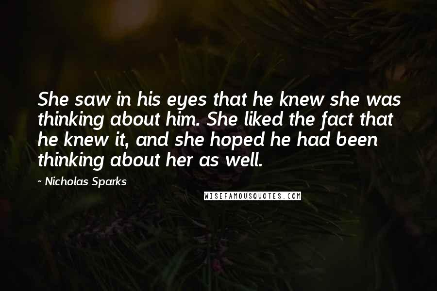 Nicholas Sparks Quotes: She saw in his eyes that he knew she was thinking about him. She liked the fact that he knew it, and she hoped he had been thinking about her as well.