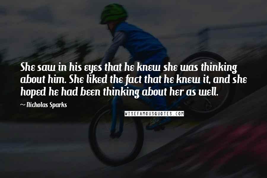 Nicholas Sparks Quotes: She saw in his eyes that he knew she was thinking about him. She liked the fact that he knew it, and she hoped he had been thinking about her as well.