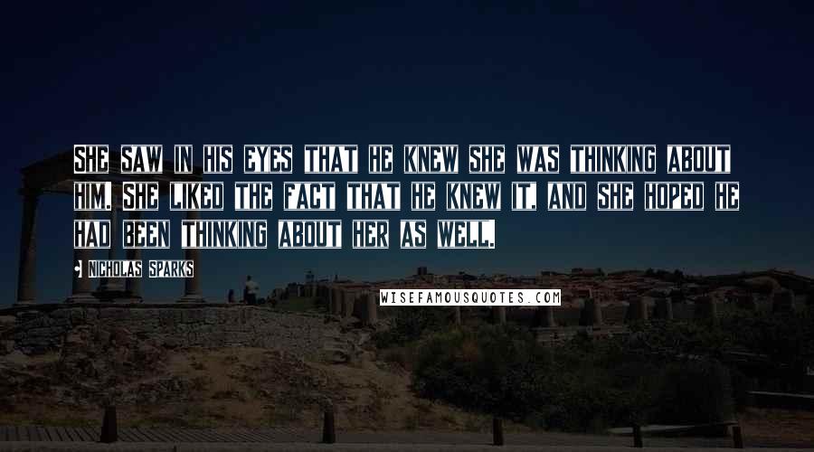 Nicholas Sparks Quotes: She saw in his eyes that he knew she was thinking about him. She liked the fact that he knew it, and she hoped he had been thinking about her as well.