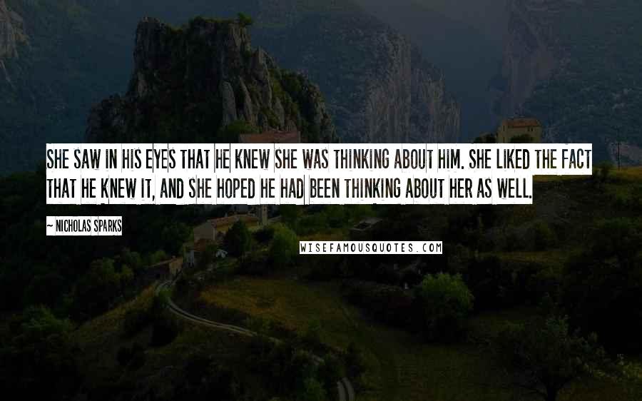 Nicholas Sparks Quotes: She saw in his eyes that he knew she was thinking about him. She liked the fact that he knew it, and she hoped he had been thinking about her as well.