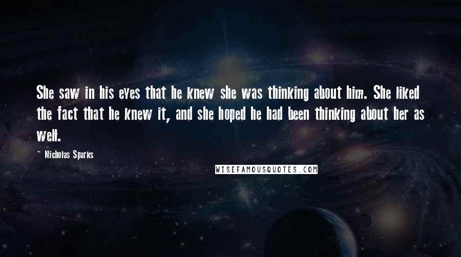 Nicholas Sparks Quotes: She saw in his eyes that he knew she was thinking about him. She liked the fact that he knew it, and she hoped he had been thinking about her as well.