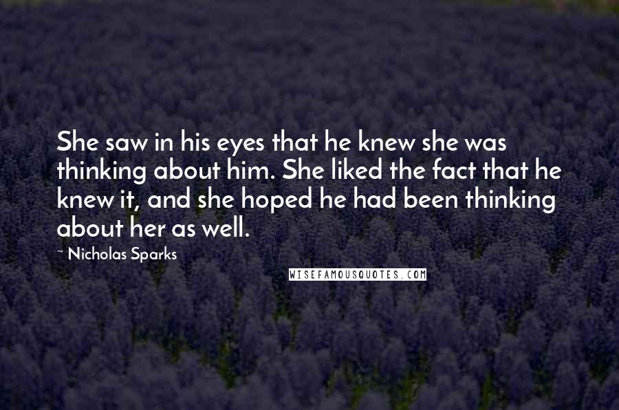 Nicholas Sparks Quotes: She saw in his eyes that he knew she was thinking about him. She liked the fact that he knew it, and she hoped he had been thinking about her as well.